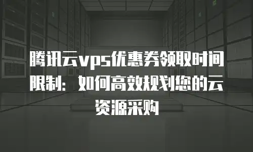 腾讯云vps优惠券领取时间限制：如何高效规划您的云资源采购