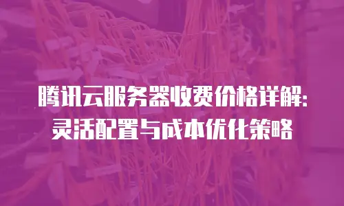 腾讯云服务器收费价格详解：灵活配置与成本优化策略