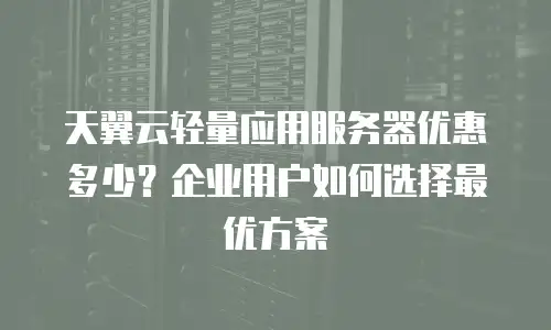 天翼云轻量应用服务器优惠多少？企业用户如何选择最优方案