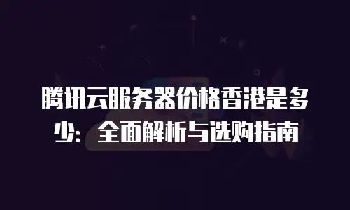 腾讯云服务器价格香港是多少：全面解析与选购指南