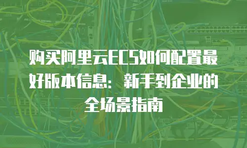 购买阿里云ECS如何配置最好版本信息：新手到企业的全场景指南