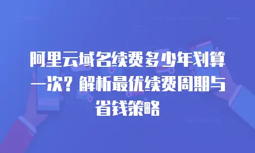 阿里云域名续费多少年划算一次？解析最优续费周期与省钱策略