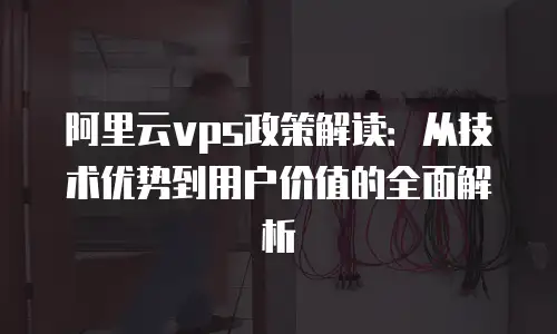 阿里云vps政策解读：从技术优势到用户价值的全面解析
