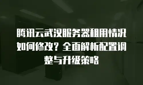 腾讯云武汉服务器租用情况如何修改？全面解析配置调整与升级策略