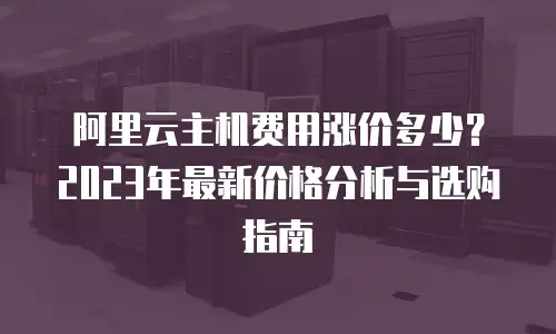 阿里云主机费用涨价多少？2023年最新价格分析与选购指南