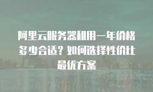 阿里云服务器租用一年价格多少合适？如何选择性价比最优方案