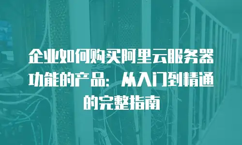 企业如何购买阿里云服务器功能的产品：从入门到精通的完整指南