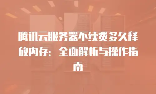 腾讯云服务器不续费多久释放内存：全面解析与操作指南