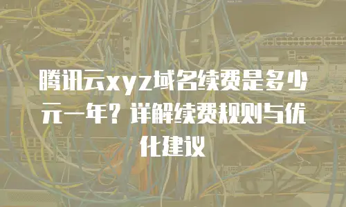 腾讯云xyz域名续费是多少元一年？详解续费规则与优化建议