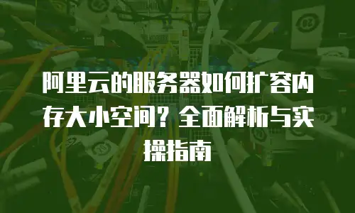 阿里云的服务器如何扩容内存大小空间？全面解析与实操指南