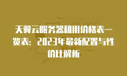 天翼云服务器租用价格表一览表：2023年最新配置与性价比解析