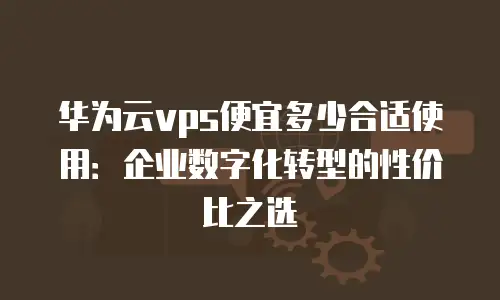 华为云vps便宜多少合适使用：企业数字化转型的性价比之选