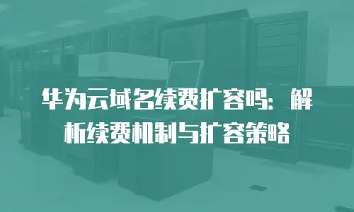 华为云域名续费扩容吗：解析续费机制与扩容策略