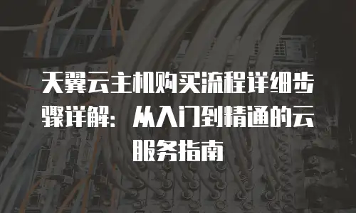 天翼云主机购买流程详细步骤详解：从入门到精通的云服务指南