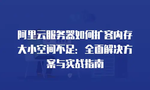 阿里云服务器如何扩容内存大小空间不足：全面解决方案与实战指南