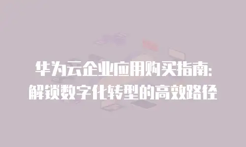 华为云企业应用购买指南：解锁数字化转型的高效路径