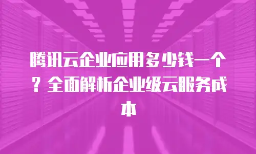 腾讯云企业应用多少钱一个？全面解析企业级云服务成本