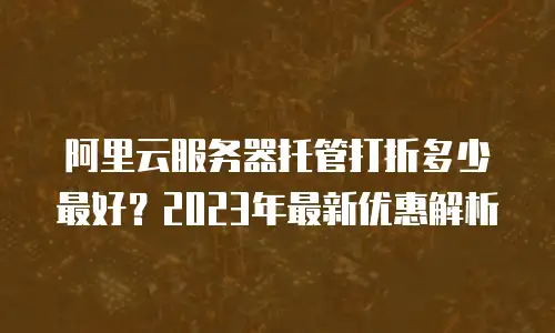阿里云服务器托管打折多少最好？2023年最新优惠解析