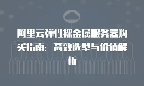 阿里云弹性裸金属服务器购买指南：高效选型与价值解析