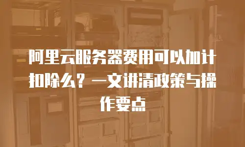 阿里云服务器费用可以加计扣除么？一文讲清政策与操作要点