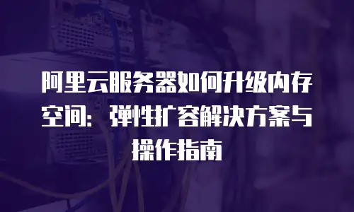 阿里云服务器如何升级内存空间：弹性扩容解决方案与操作指南