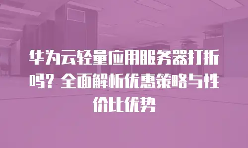 华为云轻量应用服务器打折吗？全面解析优惠策略与性价比优势
