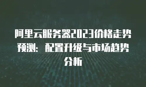 阿里云服务器2023价格走势预测：配置升级与市场趋势分析