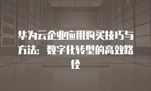 华为云企业应用购买技巧与方法：数字化转型的高效路径