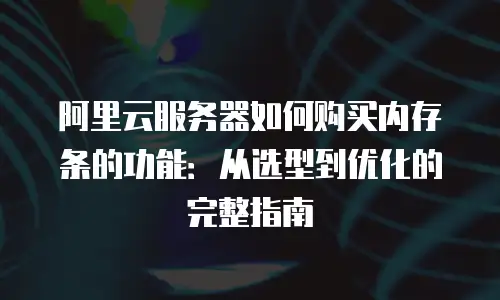 阿里云服务器如何购买内存条的功能：从选型到优化的完整指南