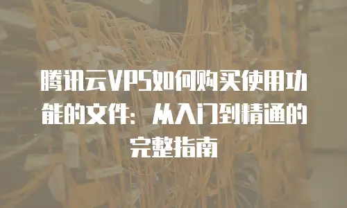 腾讯云VPS如何购买使用功能的文件：从入门到精通的完整指南