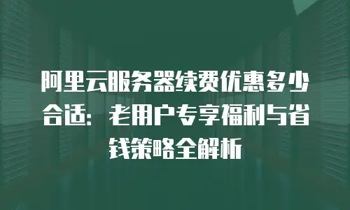 阿里云服务器续费优惠多少合适：老用户专享福利与省钱策略全解析