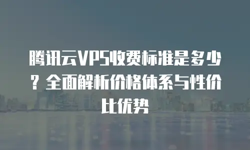 腾讯云VPS收费标准是多少？全面解析价格体系与性价比优势