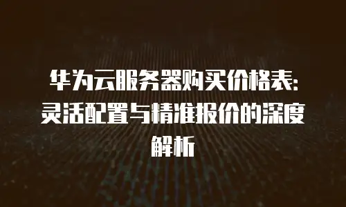华为云服务器购买价格表：灵活配置与精准报价的深度解析