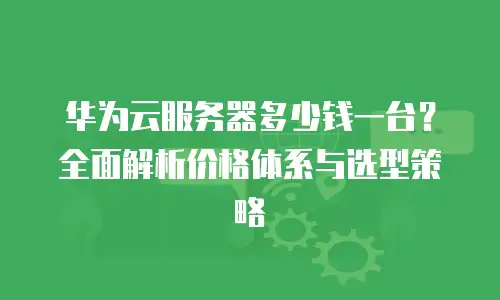 华为云服务器多少钱一台？全面解析价格体系与选型策略