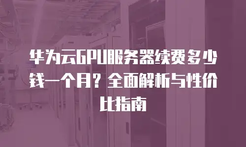 华为云GPU服务器续费多少钱一个月？全面解析与性价比指南