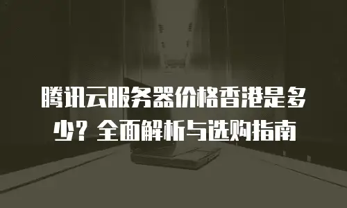 腾讯云服务器价格香港是多少？全面解析与选购指南