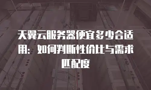 天翼云服务器便宜多少合适用：如何判断性价比与需求匹配度