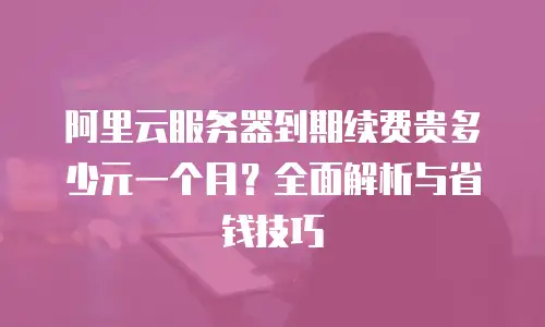 阿里云服务器到期续费贵多少元一个月？全面解析与省钱技巧