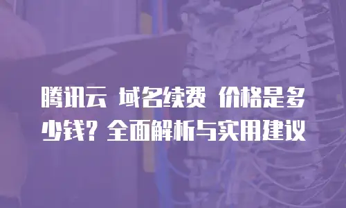 腾讯云 域名续费 价格是多少钱？全面解析与实用建议