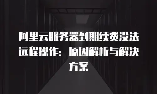 阿里云服务器到期续费没法远程操作：原因解析与解决方案