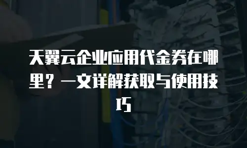 天翼云企业应用代金券在哪里？一文详解获取与使用技巧