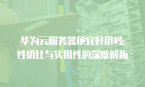 华为云服务器便宜好用吗：性价比与实用性的深度解析