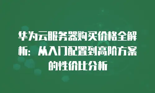 华为云服务器购买价格全解析：从入门配置到高阶方案的性价比分析