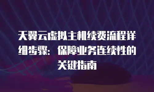 天翼云虚拟主机续费流程详细步骤：保障业务连续性的关键指南