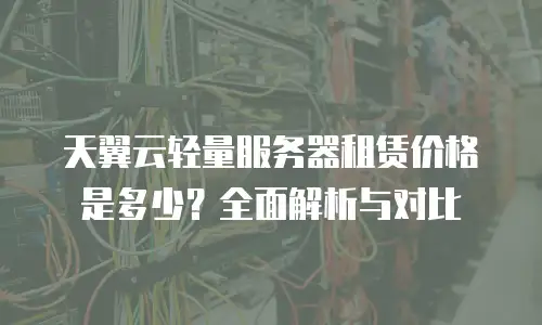 天翼云轻量服务器租赁价格是多少？全面解析与对比