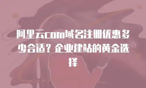 阿里云com域名注册优惠多少合适？企业建站的黄金选择