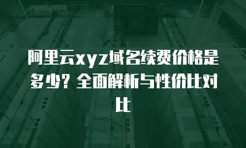 阿里云xyz域名续费价格是多少？全面解析与性价比对比