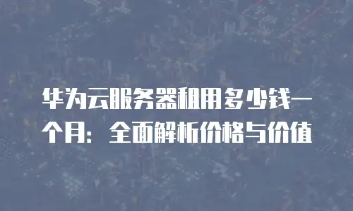 华为云服务器租用多少钱一个月：全面解析价格与价值