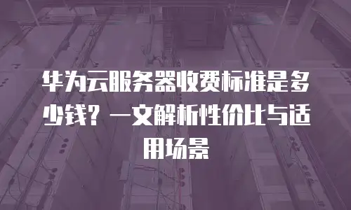 华为云服务器收费标准是多少钱？一文解析性价比与适用场景