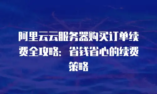阿里云云服务器购买订单续费全攻略：省钱省心的续费策略